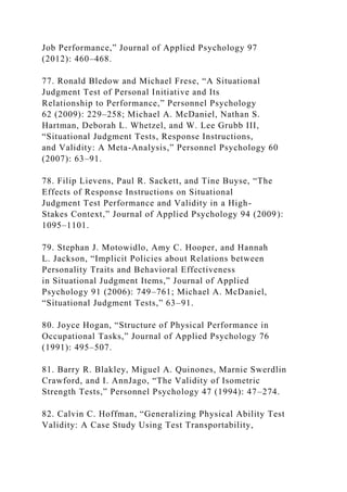 Job Performance,” Journal of Applied Psychology 97
(2012): 460–468.
77. Ronald Bledow and Michael Frese, “A Situational
Judgment Test of Personal Initiative and Its
Relationship to Performance,” Personnel Psychology
62 (2009): 229–258; Michael A. McDaniel, Nathan S.
Hartman, Deborah L. Whetzel, and W. Lee Grubb III,
“Situational Judgment Tests, Response Instructions,
and Validity: A Meta-Analysis,” Personnel Psychology 60
(2007): 63–91.
78. Filip Lievens, Paul R. Sackett, and Tine Buyse, “The
Effects of Response Instructions on Situational
Judgment Test Performance and Validity in a High-
Stakes Context,” Journal of Applied Psychology 94 (2009):
1095–1101.
79. Stephan J. Motowidlo, Amy C. Hooper, and Hannah
L. Jackson, “Implicit Policies about Relations between
Personality Traits and Behavioral Effectiveness
in Situational Judgment Items,” Journal of Applied
Psychology 91 (2006): 749–761; Michael A. McDaniel,
“Situational Judgment Tests,” 63–91.
80. Joyce Hogan, “Structure of Physical Performance in
Occupational Tasks,” Journal of Applied Psychology 76
(1991): 495–507.
81. Barry R. Blakley, Miguel A. Quinones, Marnie Swerdlin
Crawford, and I. AnnJago, “The Validity of Isometric
Strength Tests,” Personnel Psychology 47 (1994): 47–274.
82. Calvin C. Hoffman, “Generalizing Physical Ability Test
Validity: A Case Study Using Test Transportability,
 