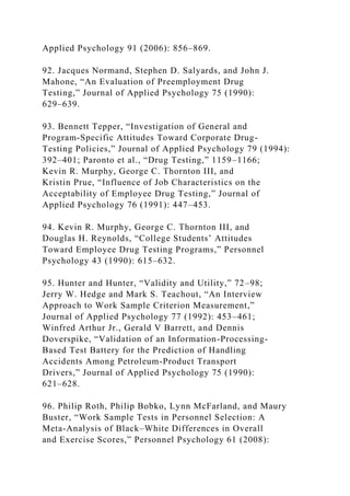 Applied Psychology 91 (2006): 856–869.
92. Jacques Normand, Stephen D. Salyards, and John J.
Mahone, “An Evaluation of Preemployment Drug
Testing,” Journal of Applied Psychology 75 (1990):
629–639.
93. Bennett Tepper, “Investigation of General and
Program-Specific Attitudes Toward Corporate Drug-
Testing Policies,” Journal of Applied Psychology 79 (1994):
392–401; Paronto et al., “Drug Testing,” 1159–1166;
Kevin R. Murphy, George C. Thornton III, and
Kristin Prue, “Influence of Job Characteristics on the
Acceptability of Employee Drug Testing,” Journal of
Applied Psychology 76 (1991): 447–453.
94. Kevin R. Murphy, George C. Thornton III, and
Douglas H. Reynolds, “College Students’ Attitudes
Toward Employee Drug Testing Programs,” Personnel
Psychology 43 (1990): 615–632.
95. Hunter and Hunter, “Validity and Utility,” 72–98;
Jerry W. Hedge and Mark S. Teachout, “An Interview
Approach to Work Sample Criterion Measurement,”
Journal of Applied Psychology 77 (1992): 453–461;
Winfred Arthur Jr., Gerald V Barrett, and Dennis
Doverspike, “Validation of an Information-Processing-
Based Test Battery for the Prediction of Handling
Accidents Among Petroleum-Product Transport
Drivers,” Journal of Applied Psychology 75 (1990):
621–628.
96. Philip Roth, Philip Bobko, Lynn McFarland, and Maury
Buster, “Work Sample Tests in Personnel Selection: A
Meta-Analysis of Black–White Differences in Overall
and Exercise Scores,” Personnel Psychology 61 (2008):
 