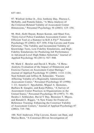 637–661.
97. Winfred Arthur Jr., Eric Anthony Day, Theresa L.
McNelly, and Pamela Edens, “A Meta-Analysis of
the Criterion-Related Validity of Assessment Center
Dimensions,” Personnel Psychology 56 (2003): 125–154.
98. Ibid.; Kobi Dayan, Ronen Kastan, and Shaul Fox,
“Entry-Level Police Candidate Assessment Center: An
Efficient Tool or a Hammer to Kill A Fly?” Personnel
Psychology 55 (2002): 827–850; Filip Lievens and Fiona
Patterson, “The Validity and Incremental Validity of
Knowledge Tests, Low-Fidelity Simulations, and High-
Fidelity Simulations for Predicting Job Performance
in Advanced-Level High-Stakes Selection,” Journal of
Applied Psychology 96 (2011): 927–940.
99. Mark C. Bowler and David J. Woehr, “A Meta-
Analytic Evaluation of the Impact of Dimension and
Exercise Factors on Assessment Center Ratings,”
Journal of Applied Psychology 91 (2006): 1114–1124;
Neal Schmitt and Jeffrey R. Schneider, “Factors
Affecting Validity of a Regionally Administered
Assessment Center,” Personnel Psychology 43 (1990):
1–13; Annette C. Spychalski, Miguel A. Quinones,
Barbara B. Gaugler, and Katja Pohley, “A Survey of
Assessment Center Practices in Organizations in the
United States,” Personnel Psychology 50 (1997): 71–90;
Deidra J. Schleicher, David V Day, Bronston T. Mayes,
and Ronald E. Riggio, “A New Frame for Frame-of-
Reference Training: Enhancing the Construct Validity
of Assessment Centers,” Journal of Applied Psychology 87
(2002): 735–746.
100. Neil Anderson, Filip Lievens, Karen van Dam, and
Marise Born, “A Construct-Driven Investigation of
 