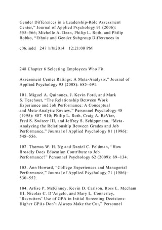 Gender Differences in a Leadership-Role Assessment
Center,” Journal of Applied Psychology 91 (2006):
555–566; Michelle A. Dean, Philip L. Roth, and Philip
Bobko, “Ethnic and Gender Subgroup Differences in
c06.indd 247 1/8/2014 12:21:00 PM
248 Chapter 6 Selecting Employees Who Fit
Assessment Center Ratings: A Meta-Analysis,” Journal of
Applied Psychology 93 (2008): 685–691.
101. Miguel A. Quinones, J. Kevin Ford, and Mark
S. Teachout, “The Relationship Between Work
Experience and Job Performance: A Conceptual
and Meta-Analytic Review,” Personnel Psychology 48
(1995): 887–910; Philip L. Roth, Craig A. BeVier,
Fred S. Switzer III, and Jeffrey S. Schippmann, “Meta-
Analyzing the Relationship Between Grades and Job
Performance,” Journal of Applied Psychology 81 (1996):
548–556.
102. Thomas W. H. Ng and Daniel C. Feldman, “How
Broadly Does Education Contribute to Job
Performance?” Personnel Psychology 62 (2009): 89–134.
103. Ann Howard, “College Experiences and Managerial
Performance,” Journal of Applied Psychology 71 (1986):
530–552.
104. Arlise P. McKinney, Kevin D. Carlson, Ross L. Mecham
III, Nicolas C. D’Angelo, and Mary L. Connerley,
“Recruiters’ Use of GPA in Initial Screening Decisions:
Higher GPAs Don’t Always Make the Cut,” Personnel
 