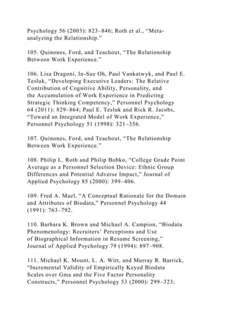 Psychology 56 (2003): 823–846; Roth et al., “Meta-
analyzing the Relationship.”
105. Quinones, Ford, and Teachout, “The Relationship
Between Work Experience.”
106. Lisa Dragoni, In-Sue Oh, Paul Vankatwyk, and Paul E.
Tesluk, “Developing Executive Leaders: The Relative
Contribution of Cognitive Ability, Personality, and
the Accumulation of Work Experience in Predicting
Strategic Thinking Competency,” Personnel Psychology
64 (2011): 829–864; Paul E. Tesluk and Rick R. Jacobs,
“Toward an Integrated Model of Work Experience,”
Personnel Psychology 51 (1998): 321–356.
107. Quinones, Ford, and Teachout, “The Relationship
Between Work Experience.”
108. Philip L. Roth and Philip Bobko, “College Grade Point
Average as a Personnel Selection Device: Ethnic Group
Differences and Potential Adverse Impact,” Journal of
Applied Psychology 85 (2000): 399–406.
109. Fred A. Mael, “A Conceptual Rationale for the Domain
and Attributes of Biodata,” Personnel Psychology 44
(1991): 763–792.
110. Barbara K. Brown and Michael A. Campion, “Biodata
Phenomenology: Recruiters’ Perceptions and Use
of Biographical Information in Resume Screening,”
Journal of Applied Psychology 79 (1994): 897–908.
111. Michael K. Mount, L. A. Witt, and Murray R. Barrick,
“Incremental Validity of Empirically Keyed Biodata
Scales over Gma and the Five Factor Personality
Constructs,” Personnel Psychology 53 (2000): 299–323;
 