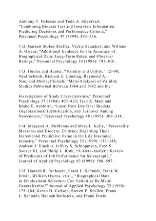 Anthony T. Dalessio and Todd A. Silverhart,
“Combining Biodata Test and Interview Information:
Predicting Decisions and Performance Criteria,”
Personnel Psychology 47 (1994): 303–316.
112. Garnett Stokes Shaffer, Vickie Saunders, and William
A. Owens, “Additional Evidence for the Accuracy of
Biographical Data: Long-Term Retest and Observer
Ratings,” Personnel Psychology 39 (1986): 791–810.
113. Hunter and Hunter, “Validity and Utility,” 72–98;
Neal Schmitt, Richard Z. Gooding, Raymond A.
Noe, and Michael Kirsch, “Meta-Analyses of Validity
Studies Published Between 1964 and 1982 and the
Investigation of Study Characteristics,” Personnel
Psychology 37 (1984): 407–423; Fred A. Mael and
Blake E. Ashforth, “Loyal from Day One: Biodata,
Organizational Identification, and Turnover Among
Newcomers,” Personnel Psychology 48 (1995): 309–334.
114. Margaret A. McManus and Mary L. Kelly, “Personality
Measures and Biodata: Evidence Regarding Their
Incremental Predictive Value in the Life Insurance
Industry,” Personnel Psychology 52 (1999): 137–148;
Andrew J. Vinchur, Jeffery S. Schippmann, Fred S.
Swizer III, and Philip L. Roth, “A Meta-Analytic Review
of Predictors of Job Performance for Salespeople,”
Journal of Applied Psychology 83 (1998): 586–597.
115. Hannah R. Rothstein, Frank L. Schmidt, Frank W.
Erwin, William Owens, et al., “Biographical Data
in Employment Selection: Can Validities Be Made
Generalizable?” Journal of Applied Psychology 75 (1990):
175–184; Kevin D. Carlson, Steven E. Scullen, Frank
L. Schmidt, Hannah Rothstein, and Frank Erwin,
 