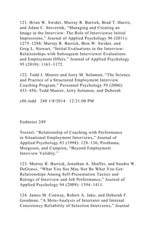 121. Brian W. Swider, Murray R. Barrick, Brad T. Harris,
and Adam C. Stoverink, “Managing and Creating an
Image in the Interview: The Role of Interviewee Initial
Impressions,” Journal of Applied Psychology 96 (2011):
1275–1288; Murray R. Barrick, Brin W. Swider, and
Greg L. Stewart, “Initial Evaluations in the Interview:
Relationships with Subsequent Interviewer Evaluations
and Employment Offers,” Journal of Applied Psychology
95 (2010): 1163–1172.
122. Todd J. Maurer and Jerry M. Solamon, “The Science
and Practice of a Structured Employment Interview
Coaching Program,” Personnel Psychology 59 (2006):
433–456; Todd Maurer, Jerry Solamon, and Deborah
c06.indd 248 1/8/2014 12:21:00 PM
Endnotes 249
Troxtel, “Relationship of Coaching with Performance
in Situational Employment Interviews,” Journal of
Applied Psychology 83 (1998): 128–136; Posthuma,
Morgeson, and Campion, “Beyond Employment
Interview Validity.”
123. Murray R. Barrick, Jonathan A. Shaffer, and Sandra W.
DeGrassi, “What You See May Not Be What You Get:
Relationships Among Self-Presentation Tactics and
Ratings of Interview and Job Performance,” Journal of
Applied Psychology 94 (2009): 1394–1411.
124. James M. Conway, Robert A. Jako, and Deborah F.
Goodman, “A Meta-Analysis of Interrater and Internal
Consistency Reliability of Selection Interviews,” Journal
 