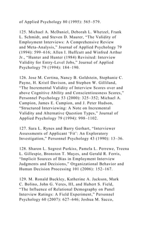 of Applied Psychology 80 (1995): 565–579.
125. Michael A. McDaniel, Deborah L. Whetzel, Frank
L. Schmidt, and Steven D. Maurer, “The Validity of
Employment Interviews: A Comprehensive Review
and Meta-Analysis,” Journal of Applied Psychology 79
(1994): 599–616; Allen I. Huffcutt and Winfred Arthur
Jr., “Hunter and Hunter (1984) Revisited: Interview
Validity for Entry-Level Jobs,” Journal of Applied
Psychology 79 (1994): 184–190.
126. Jose M. Cortina, Nancy B. Goldstein, Stephanie C.
Payne, H. Kristl Davison, and Stephen W. Gilliland,
“The Incremental Validity of Interview Scores over and
above Cognitive Ability and Conscientiousness Scores,”
Personnel Psychology 53 (2000): 325–352; Michael A.
Campion, James E. Campion, and J. Peter Hudson,
“Structured Interviewing: A Note on Incremental
Validity and Alternative Question Types,” Journal of
Applied Psychology 79 (1994): 998–1102.
127. Sara L. Rynes and Barry Gerhart, “Interviewer
Assessments of Applicant ‘Fit’: An Exploratory
Investigation,” Personnel Psychology 43 (1990): 13–36.
128. Sharon L. Segrest Purkiss, Pamela L. Perrewe, Treena
L. Gillespie, Bronston T. Mayes, and Gerald R. Ferris,
“Implicit Sources of Bias in Employment Interview
Judgments and Decisions,” Organizational Behavior and
Human Decision Processing 101 (2006): 152–167.
129. M. Ronald Buckley, Katherine A. Jackson, Mark
C. Bolino, John G. Veres, III, and Hubert S. Field,
“The Influence of Relational Demography on Panel
Interview Ratings: A Field Experiment,” Personnel
Psychology 60 (2007): 627–646; Joshua M. Sacco,
 