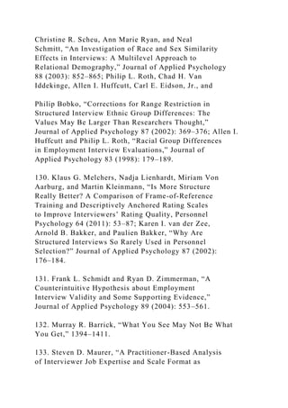 Christine R. Scheu, Ann Marie Ryan, and Neal
Schmitt, “An Investigation of Race and Sex Similarity
Effects in Interviews: A Multilevel Approach to
Relational Demography,” Journal of Applied Psychology
88 (2003): 852–865; Philip L. Roth, Chad H. Van
Iddekinge, Allen I. Huffcutt, Carl E. Eidson, Jr., and
Philip Bobko, “Corrections for Range Restriction in
Structured Interview Ethnic Group Differences: The
Values May Be Larger Than Researchers Thought,”
Journal of Applied Psychology 87 (2002): 369–376; Allen I.
Huffcutt and Philip L. Roth, “Racial Group Differences
in Employment Interview Evaluations,” Journal of
Applied Psychology 83 (1998): 179–189.
130. Klaus G. Melchers, Nadja Lienhardt, Miriam Von
Aarburg, and Martin Kleinmann, “Is More Structure
Really Better? A Comparison of Frame-of-Reference
Training and Descriptively Anchored Rating Scales
to Improve Interviewers’ Rating Quality, Personnel
Psychology 64 (2011): 53–87; Karen I. van der Zee,
Arnold B. Bakker, and Paulien Bakker, “Why Are
Structured Interviews So Rarely Used in Personnel
Selection?” Journal of Applied Psychology 87 (2002):
176–184.
131. Frank L. Schmidt and Ryan D. Zimmerman, “A
Counterintuitive Hypothesis about Employment
Interview Validity and Some Supporting Evidence,”
Journal of Applied Psychology 89 (2004): 553–561.
132. Murray R. Barrick, “What You See May Not Be What
You Get,” 1394–1411.
133. Steven D. Maurer, “A Practitioner-Based Analysis
of Interviewer Job Expertise and Scale Format as
 