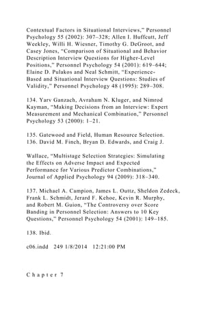 Contextual Factors in Situational Interviews,” Personnel
Psychology 55 (2002): 307–328; Allen I. Huffcutt, Jeff
Weekley, Willi H. Wiesner, Timothy G. DeGroot, and
Casey Jones, “Comparison of Situational and Behavior
Description Interview Questions for Higher-Level
Positions,” Personnel Psychology 54 (2001): 619–644;
Elaine D. Pulakos and Neal Schmitt, “Experience-
Based and Situational Interview Questions: Studies of
Validity,” Personnel Psychology 48 (1995): 289–308.
134. Yarv Ganzach, Avraham N. Kluger, and Nimrod
Kayman, “Making Decisions from an Interview: Expert
Measurement and Mechanical Combination,” Personnel
Psychology 53 (2000): 1–21.
135. Gatewood and Field, Human Resource Selection.
136. David M. Finch, Bryan D. Edwards, and Craig J.
Wallace, “Multistage Selection Strategies: Simulating
the Effects on Adverse Impact and Expected
Performance for Various Predictor Combinations,”
Journal of Applied Psychology 94 (2009): 318–340.
137. Michael A. Campion, James L. Outtz, Sheldon Zedeck,
Frank L. Schmidt, Jerard F. Kehoe, Kevin R. Murphy,
and Robert M. Guion, “The Controversy over Score
Banding in Personnel Selection: Answers to 10 Key
Questions,” Personnel Psychology 54 (2001): 149–185.
138. Ibid.
c06.indd 249 1/8/2014 12:21:00 PM
C h a p t e r 7
 