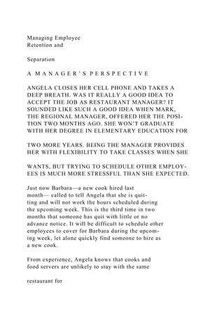 Managing Employee
Retention and
Separation
A M A N A G E R ’ S P E R S P E C T I V E
ANGELA CLOSES HER CELL PHONE AND TAKES A
DEEP BREATH. WAS IT REALLY A GOOD IDEA TO
ACCEPT THE JOB AS RESTAURANT MANAGER? IT
SOUNDED LIKE SUCH A GOOD IDEA WHEN MARK,
THE REGIONAL MANAGER, OFFERED HER THE POSI-
TION TWO MONTHS AGO. SHE WON’T GRADUATE
WITH HER DEGREE IN ELEMENTARY EDUCATION FOR
TWO MORE YEARS. BEING THE MANAGER PROVIDES
HER WITH FLEXIBILITY TO TAKE CLASSES WHEN SHE
WANTS, BUT TRYING TO SCHEDULE OTHER EMPLOY-
EES IS MUCH MORE STRESSFUL THAN SHE EXPECTED.
Just now Barbara—a new cook hired last
month— called to tell Angela that she is quit-
ting and will not work the hours scheduled during
the upcoming week. This is the third time in two
months that someone has quit with little or no
advance notice. It will be difficult to schedule other
employees to cover for Barbara during the upcom-
ing week, let alone quickly find someone to hire as
a new cook.
From experience, Angela knows that cooks and
food servers are unlikely to stay with the same
restaurant for
 