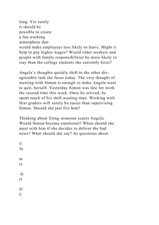 long. Yet surely
it should be
possible to create
a fun working
atmosphere that
would make employees less likely to leave. Might it
help to pay higher wages? Would older workers and
people with family responsibilities be more likely to
stay than the college students she currently hires?
Angela’s thoughts quickly shift to the other dis-
agreeable task she faces today. The very thought of
meeting with Simon is enough to make Angela want
to quit, herself. Yesterday Simon was late for work
the second time this week. Once he arrived, he
spent much of his shift wasting time. Working with
first graders will surely be easier than supervising
Simon. Should she just fire him?
Thinking about firing someone scares Angela.
Would Simon become emotional? When should she
meet with him if she decides to deliver the bad
news? What should she say? As questions about
©
Ja
m
ie
G
ri
ll/
C
 