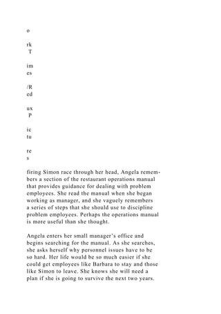 o
rk
T
im
es
/R
ed
ux
P
ic
tu
re
s
firing Simon race through her head, Angela remem-
bers a section of the restaurant operations manual
that provides guidance for dealing with problem
employees. She read the manual when she began
working as manager, and she vaguely remembers
a series of steps that she should use to discipline
problem employees. Perhaps the operations manual
is more useful than she thought.
Angela enters her small manager’s office and
begins searching for the manual. As she searches,
she asks herself why personnel issues have to be
so hard. Her life would be so much easier if she
could get employees like Barbara to stay and those
like Simon to leave. She knows she will need a
plan if she is going to survive the next two years.
 