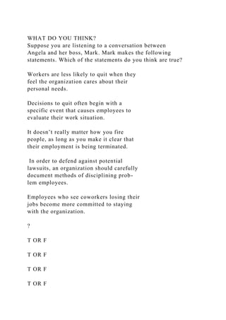 WHAT DO YOU THINK?
Suppose you are listening to a conversation between
Angela and her boss, Mark. Mark makes the following
statements. Which of the statements do you think are true?
Workers are less likely to quit when they
feel the organization cares about their
personal needs.
Decisions to quit often begin with a
specific event that causes employees to
evaluate their work situation.
It doesn’t really matter how you fire
people, as long as you make it clear that
their employment is being terminated.
In order to defend against potential
lawsuits, an organization should carefully
document methods of disciplining prob-
lem employees.
Employees who see coworkers losing their
jobs become more committed to staying
with the organization.
?
T OR F
T OR F
T OR F
T OR F
 