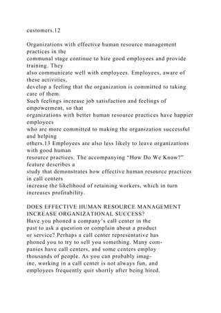 customers.12
Organizations with effective human resource management
practices in the
communal stage continue to hire good employees and provide
training. They
also communicate well with employees. Employees, aware of
these activities,
develop a feeling that the organization is committed to taking
care of them.
Such feelings increase job satisfaction and feelings of
empowerment, so that
organizations with better human resource practices have happier
employees
who are more committed to making the organization successful
and helping
others.13 Employees are also less likely to leave organizations
with good human
resource practices. The accompanying “How Do We Know?”
feature describes a
study that demonstrates how effective human resource practices
in call centers
increase the likelihood of retaining workers, which in turn
increases profitability.
DOES EFFECTIVE HUMAN RESOURCE MANAGEMENT
INCREASE ORGANIZATIONAL SUCCESS?
Have you phoned a company’s call center in the
past to ask a question or complain about a product
or service? Perhaps a call center representative has
phoned you to try to sell you something. Many com-
panies have call centers, and some centers employ
thousands of people. As you can probably imag-
ine, working in a call center is not always fun, and
employees frequently quit shortly after being hired.
 