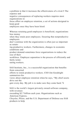 a problem in that it increases the effectiveness of a rival.5 The
expense and
negative consequences of replacing workers requires most
organizations to
focus effort on employee retention, a set of actions designed to
keep good
employees once they have been hired.
Whereas retaining good employees is beneficial, organizations
lose money
when they retain poor employees. Ensuring that nonproductive
employees
don’t continue with the organization is often just as important
as retain-
ing productive workers. Furthermore, changes in economic
conditions and
product demand sometimes force organizations to reduce the
size of their
workforce. Employee separation is the process of efficiently and
fairly termi-
nating workers.
SAS Institute, Inc., is a successful organization that benefits
from concerted
efforts to retain productive workers. CEO Jim Goodnight
summarizes his
views about employee retention when he says, “My chief assets
drive out the
gate every day. My job is to make sure they come back.”6
SAS is the world’s largest privately owned software company,
with revenues
exceeding $2.7 billion each year. Organizations such as
American Express,
Chrysler, Pfizer, and the U.S. Department of Defense use SAS
products to help
 