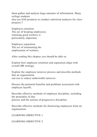 them gather and analyze large amounts of information. Many
college students
also use SAS products to conduct statistical analyses for class
projects.7
Employee retention
The act of keeping employees;
retaining good workers is
particularly important.
Employee separation
The act of terminating the
employment of workers.
After reading this chapter you should be able to:
Explain how employee retention and separation align with
overall HR strategy.
Explain the employee turnover process and describe methods
that an organization
can use to reduce undesirable turnover.
Discuss the potential benefits and problems associated with
employee layoffs.
Describe effective methods of employee discipline, including
the principles of due
process and the actions of progressive discipline.
Describe effective methods for dismissing employees from an
organization.
LEARNING OBJECTIVE 1
LEARNING OBJECTIVE 2
 