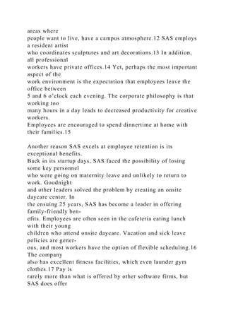 areas where
people want to live, have a campus atmosphere.12 SAS employs
a resident artist
who coordinates sculptures and art decorations.13 In addition,
all professional
workers have private offices.14 Yet, perhaps the most important
aspect of the
work environment is the expectation that employees leave the
office between
5 and 6 o’clock each evening. The corporate philosophy is that
working too
many hours in a day leads to decreased productivity for creative
workers.
Employees are encouraged to spend dinnertime at home with
their families.15
Another reason SAS excels at employee retention is its
exceptional benefits.
Back in its startup days, SAS faced the possibility of losing
some key personnel
who were going on maternity leave and unlikely to return to
work. Goodnight
and other leaders solved the problem by creating an onsite
daycare center. In
the ensuing 25 years, SAS has become a leader in offering
family-friendly ben-
efits. Employees are often seen in the cafeteria eating lunch
with their young
children who attend onsite daycare. Vacation and sick leave
policies are gener-
ous, and most workers have the option of flexible scheduling.16
The company
also has excellent fitness facilities, which even launder gym
clothes.17 Pay is
rarely more than what is offered by other software firms, but
SAS does offer
 