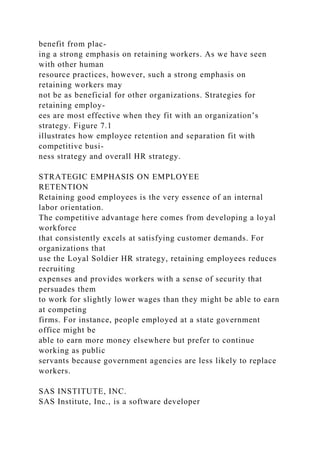 benefit from plac-
ing a strong emphasis on retaining workers. As we have seen
with other human
resource practices, however, such a strong emphasis on
retaining workers may
not be as beneficial for other organizations. Strategies for
retaining employ-
ees are most effective when they fit with an organization’s
strategy. Figure 7.1
illustrates how employee retention and separation fit with
competitive busi-
ness strategy and overall HR strategy.
STRATEGIC EMPHASIS ON EMPLOYEE
RETENTION
Retaining good employees is the very essence of an internal
labor orientation.
The competitive advantage here comes from developing a loyal
workforce
that consistently excels at satisfying customer demands. For
organizations that
use the Loyal Soldier HR strategy, retaining employees reduces
recruiting
expenses and provides workers with a sense of security that
persuades them
to work for slightly lower wages than they might be able to earn
at competing
firms. For instance, people employed at a state government
office might be
able to earn more money elsewhere but prefer to continue
working as public
servants because government agencies are less likely to replace
workers.
SAS INSTITUTE, INC.
SAS Institute, Inc., is a software developer
 