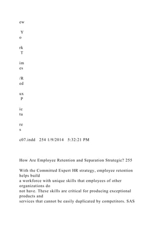 ew
Y
o
rk
T
im
es
/R
ed
ux
P
ic
tu
re
s
c07.indd 254 1/9/2014 5:32:21 PM
How Are Employee Retention and Separation Strategic? 255
With the Committed Expert HR strategy, employee retention
helps build
a workforce with unique skills that employees of other
organizations do
not have. These skills are critical for producing exceptional
products and
services that cannot be easily duplicated by competitors. SAS
 