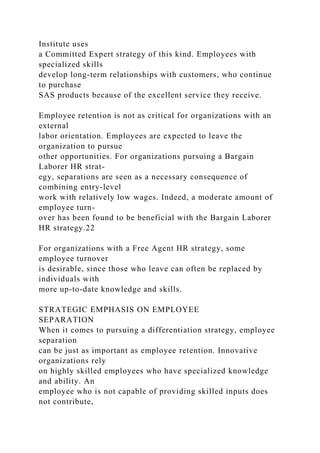 Institute uses
a Committed Expert strategy of this kind. Employees with
specialized skills
develop long-term relationships with customers, who continue
to purchase
SAS products because of the excellent service they receive.
Employee retention is not as critical for organizations with an
external
labor orientation. Employees are expected to leave the
organization to pursue
other opportunities. For organizations pursuing a Bargain
Laborer HR strat-
egy, separations are seen as a necessary consequence of
combining entry-level
work with relatively low wages. Indeed, a moderate amount of
employee turn-
over has been found to be beneficial with the Bargain Laborer
HR strategy.22
For organizations with a Free Agent HR strategy, some
employee turnover
is desirable, since those who leave can often be replaced by
individuals with
more up-to-date knowledge and skills.
STRATEGIC EMPHASIS ON EMPLOYEE
SEPARATION
When it comes to pursuing a differentiation strategy, employee
separation
can be just as important as employee retention. Innovative
organizations rely
on highly skilled employees who have specialized knowledge
and ability. An
employee who is not capable of providing skilled inputs does
not contribute,
 