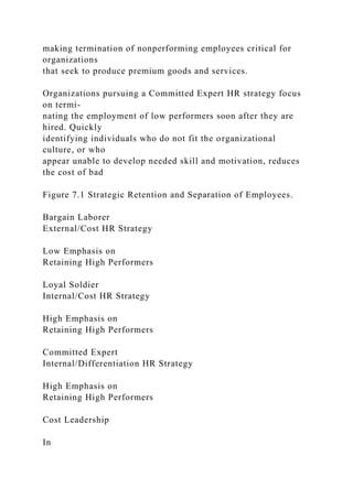 making termination of nonperforming employees critical for
organizations
that seek to produce premium goods and services.
Organizations pursuing a Committed Expert HR strategy focus
on termi-
nating the employment of low performers soon after they are
hired. Quickly
identifying individuals who do not fit the organizational
culture, or who
appear unable to develop needed skill and motivation, reduces
the cost of bad
Figure 7.1 Strategic Retention and Separation of Employees.
Bargain Laborer
External/Cost HR Strategy
Low Emphasis on
Retaining High Performers
Loyal Soldier
Internal/Cost HR Strategy
High Emphasis on
Retaining High Performers
Committed Expert
Internal/Differentiation HR Strategy
High Emphasis on
Retaining High Performers
Cost Leadership
In
 