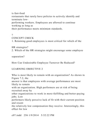 is fast-food
restaurants that rarely have policies to actively identify and
terminate low-
performing workers. Employees are allowed to continue
working as long as
their performance meets minimum standards.
?
CONCEPT CHECK
1. Retaining good employees is most critical for which of the
HR strategies?
2. Which of the HR strategies might encourage some employee
separation?
How Can Undesirable Employee Turnover Be Reduced?
LEARNING OBJECTIVE 2
Who is most likely to remain with an organization? As shown in
Figure 7.2, the
answer is that employees with average performance are most
likely to remain
with an organization. High performers are at risk of being
recruited away by
other organizations to work in more-fulfilling and better-paying
jobs. Low
performers likely perceive lack of fit with their current position
and resent
the relatively low compensation they receive. Interestingly, this
effect for low
c07.indd 256 1/9/2014 5:32:22 PM
 