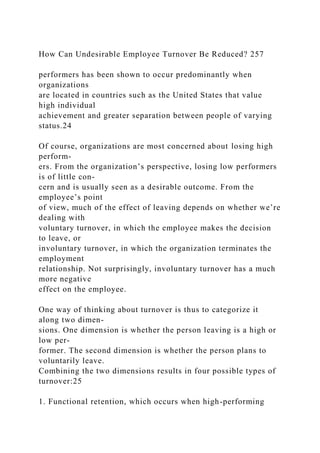 How Can Undesirable Employee Turnover Be Reduced? 257
performers has been shown to occur predominantly when
organizations
are located in countries such as the United States that value
high individual
achievement and greater separation between people of varying
status.24
Of course, organizations are most concerned about losing high
perform-
ers. From the organization’s perspective, losing low performers
is of little con-
cern and is usually seen as a desirable outcome. From the
employee’s point
of view, much of the effect of leaving depends on whether we’re
dealing with
voluntary turnover, in which the employee makes the decision
to leave, or
involuntary turnover, in which the organization terminates the
employment
relationship. Not surprisingly, involuntary turnover has a much
more negative
effect on the employee.
One way of thinking about turnover is thus to categorize it
along two dimen-
sions. One dimension is whether the person leaving is a high or
low per-
former. The second dimension is whether the person plans to
voluntarily leave.
Combining the two dimensions results in four possible types of
turnover:25
1. Functional retention, which occurs when high-performing
 