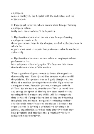 employees
remain employed, can benefit both the individual and the
organization.
2. Functional turnover, which occurs when low-performing
employees volun-
tarily quit, can also benefit both parties.
3. Dysfunctional retention occurs when low-performing
employees remain with
the organization. Later in the chapter, we deal with situations in
which the
organization must terminate low performers who do not leave
voluntarily.
4. Dysfunctional turnover occurs when an employee whose
performance is at
least adequate voluntarily quits. We focus on this situa-
tion in the remainder of this section.
When a good employee chooses to leave, the organiza-
tion usually must identify and hire another worker to fill
the position. This process can be highly disruptive. Just
think of a product development team with high turnover
among members. Frequent personnel changes make it
difficult for the team to coordinate efforts. A lot of time
and energy are spent on finding new team members and
teaching them the necessary skills. All this energy and
time is wasted if people leave just as they are becoming
integrated into the team. Frequently replacing employ-
ees consumes many resources and makes it difficult for
organizations to develop a competitive advantage. In
general, organizations are thus more effective when they
have programs and practices that proactively work to
reduce employee turnover.
 