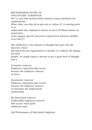 RECOGNIZING PATHS TO
VOLUNTARY TURNOVER
We’ve seen that dysfunctional turnover causes problems for
organizations.
What, then, can they do to prevent or reduce it? A starting point
is to
understand why employees choose to leave.26 Observations of
actual deci-
sions suggest specific processes explain how turnover unfolds
over time.27
One difference is the amount of thought that goes into the
decision. Since
moving from one organization to another is a radical life change
for most
people, we might expect a person to put a great deal of thought
into a
Voluntary turnover
Employee separation that occurs
because the employee chooses
to leave.
Involuntary turnover
Employee separation that occurs
because the employer chooses
to terminate the employment
relationship.
Dysfunctional turnover
Undesirable employee turnover
that occurs when good
employees quit.
Job Performance of Individual Employee
 