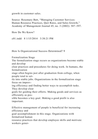 growth in customer sales.
Source: Rosemary Batt, “Managing Customer Services:
Human Resource Practices, Quit Rates, and Sales Growth,”
Academy of Management Journal 45, no. 3 (2002): 587–597.
How Do We Know?
c01.indd 8 1/15/2014 3:38:21 PM
How Is Organizational Success Determined? 9
Formalization Stage
The formalization stage occurs as organizations become stable
and develop
clear practices and procedures for doing work. In humans, the
formalization
stage often begins just after graduation from college, when
people tend to set-
tle into stable jobs. Organizations in the formalization stage
focus on improv-
ing efficiency and finding better ways to accomplish tasks.
They develop clear
goals for guiding their efforts. Making goods and services as
efficiently as pos-
sible becomes a key goal. Making a good profit is also
important.
Effective management of people is beneficial for increasing
efficiency and
goal accomplishment in this stage. Organizations with
formalized human
resource practices that develop employee skills and motivate
workers gener-
 