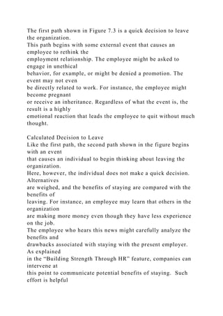 The first path shown in Figure 7.3 is a quick decision to leave
the organization.
This path begins with some external event that causes an
employee to rethink the
employment relationship. The employee might be asked to
engage in unethical
behavior, for example, or might be denied a promotion. The
event may not even
be directly related to work. For instance, the employee might
become pregnant
or receive an inheritance. Regardless of what the event is, the
result is a highly
emotional reaction that leads the employee to quit without much
thought.
Calculated Decision to Leave
Like the first path, the second path shown in the figure begins
with an event
that causes an individual to begin thinking about leaving the
organization.
Here, however, the individual does not make a quick decision.
Alternatives
are weighed, and the benefits of staying are compared with the
benefits of
leaving. For instance, an employee may learn that others in the
organization
are making more money even though they have less experience
on the job.
The employee who hears this news might carefully analyze the
benefits and
drawbacks associated with staying with the present employer.
As explained
in the “Building Strength Through HR” feature, companies can
intervene at
this point to communicate potential benefits of staying. Such
effort is helpful
 