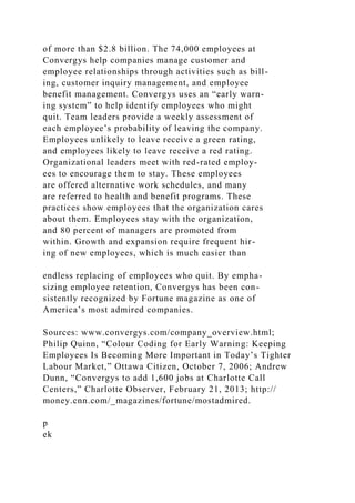 of more than $2.8 billion. The 74,000 employees at
Convergys help companies manage customer and
employee relationships through activities such as bill-
ing, customer inquiry management, and employee
benefit management. Convergys uses an “early warn-
ing system” to help identify employees who might
quit. Team leaders provide a weekly assessment of
each employee’s probability of leaving the company.
Employees unlikely to leave receive a green rating,
and employees likely to leave receive a red rating.
Organizational leaders meet with red-rated employ-
ees to encourage them to stay. These employees
are offered alternative work schedules, and many
are referred to health and benefit programs. These
practices show employees that the organization cares
about them. Employees stay with the organization,
and 80 percent of managers are promoted from
within. Growth and expansion require frequent hir-
ing of new employees, which is much easier than
endless replacing of employees who quit. By empha-
sizing employee retention, Convergys has been con-
sistently recognized by Fortune magazine as one of
America’s most admired companies.
Sources: www.convergys.com/company_overview.html;
Philip Quinn, “Colour Coding for Early Warning: Keeping
Employees Is Becoming More Important in Today’s Tighter
Labour Market,” Ottawa Citizen, October 7, 2006; Andrew
Dunn, “Convergys to add 1,600 jobs at Charlotte Call
Centers,” Charlotte Observer, February 21, 2013; http://
money.cnn.com/_magazines/fortune/mostadmired.
p
ek
 