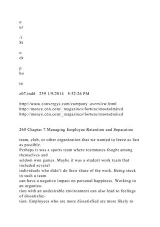 o
ur
/i
St
o
ck
p
ho
to
c07.indd 259 1/9/2014 5:32:26 PM
http://www.convergys.com/company_overview.html
http://money.cnn.com/_magazines/fortune/mostadmired
http://money.cnn.com/_magazines/fortune/mostadmired
260 Chapter 7 Managing Employee Retention and Separation
team, club, or other organization that we wanted to leave as fast
as possible.
Perhaps it was a sports team where teammates fought among
themselves and
seldom won games. Maybe it was a student work team that
included several
individuals who didn’t do their share of the work. Being stuck
in such a team
can have a negative impact on personal happiness. Working in
an organiza-
tion with an undesirable environment can also lead to feelings
of dissatisfac-
tion. Employees who are more dissatisfied are more likely to
 