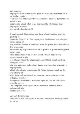 quit than are
employees who experience a positive work environment.29 In
particular, envi-
ronments that are plagued by constraints, hassles, dysfunctional
politics, and
uncertainty about what to do increase the likelihood that
employees will be
less satisfied and quit.30
A basic model illustrating how lack of satisfaction leads to
quitting is
shown in Figure 7.4. The employee’s decision to leave begins
with a sense of
low job satisfaction. Consistent with the paths described above,
this sense may
be created by a specific event or as part of a global feeling that
builds over
time. Individuals who are not satisfied with their work
arrangements begin
to withdraw from the organization and think about quitting.
Thoughts trans-
late into action as individuals begin searching for alternative
employment,
which often leads to turnover.31 Other factors—such as the
availability of
other jobs and individual personality characteristics—also
influence whether
thoughts of withdrawal are acted upon so that an individual
actually leaves.
Let’s explore each aspect of the model in order to better
understand why
people quit jobs.
Low Job Satisfaction
Job satisfaction represents a person’s emotional feelings about
his or her
 