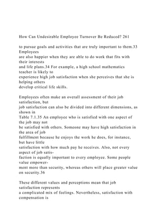 How Can Undesirable Employee Turnover Be Reduced? 261
to pursue goals and activities that are truly important to them.33
Employees
are also happier when they are able to do work that fits with
their interests
and life plans.34 For example, a high school mathematics
teacher is likely to
experience high job satisfaction when she perceives that she is
helping others
develop critical life skills.
Employees often make an overall assessment of their job
satisfaction, but
job satisfaction can also be divided into different dimensions, as
shown in
Table 7.1.35 An employee who is satisfied with one aspect of
the job may not
be satisfied with others. Someone may have high satisfaction in
the area of job
fulfillment because he enjoys the work he does, for instance,
but have little
satisfaction with how much pay he receives. Also, not every
aspect of job satis-
faction is equally important to every employee. Some people
value empower-
ment more than security, whereas others will place greater value
on security.36
These different values and perceptions mean that job
satisfaction represents
a complicated mix of feelings. Nevertheless, satisfaction with
compensation is
 