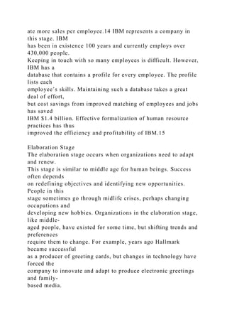 ate more sales per employee.14 IBM represents a company in
this stage. IBM
has been in existence 100 years and currently employs over
430,000 people.
Keeping in touch with so many employees is difficult. However,
IBM has a
database that contains a profile for every employee. The profile
lists each
employee’s skills. Maintaining such a database takes a great
deal of effort,
but cost savings from improved matching of employees and jobs
has saved
IBM $1.4 billion. Effective formalization of human resource
practices has thus
improved the efficiency and profitability of IBM.15
Elaboration Stage
The elaboration stage occurs when organizations need to adapt
and renew.
This stage is similar to middle age for human beings. Success
often depends
on redefining objectives and identifying new opportunities.
People in this
stage sometimes go through midlife crises, perhaps changing
occupations and
developing new hobbies. Organizations in the elaboration stage,
like middle-
aged people, have existed for some time, but shifting trends and
preferences
require them to change. For example, years ago Hallmark
became successful
as a producer of greeting cards, but changes in technology have
forced the
company to innovate and adapt to produce electronic greetings
and family-
based media.
 