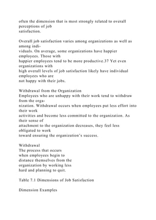 often the dimension that is most strongly related to overall
perceptions of job
satisfaction.
Overall job satisfaction varies among organizations as well as
among indi-
viduals. On average, some organizations have happier
employees. Those with
happier employees tend to be more productive.37 Yet even
organizations with
high overall levels of job satisfaction likely have individual
employees who are
not happy with their jobs.
Withdrawal from the Organization
Employees who are unhappy with their work tend to withdraw
from the orga-
nization. Withdrawal occurs when employees put less effort into
their work
activities and become less committed to the organization. As
their sense of
attachment to the organization decreases, they feel less
obligated to work
toward ensuring the organization’s success.
Withdrawal
The process that occurs
when employees begin to
distance themselves from the
organization by working less
hard and planning to quit.
Table 7.1 Dimensions of Job Satisfaction
Dimension Examples
 