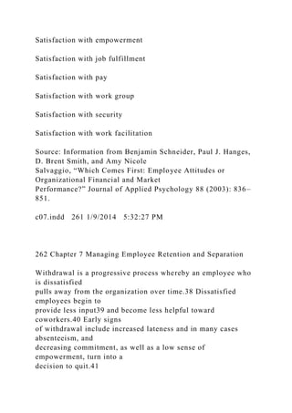 Satisfaction with empowerment
Satisfaction with job fulfillment
Satisfaction with pay
Satisfaction with work group
Satisfaction with security
Satisfaction with work facilitation
Source: Information from Benjamin Schneider, Paul J. Hanges,
D. Brent Smith, and Amy Nicole
Salvaggio, “Which Comes First: Employee Attitudes or
Organizational Financial and Market
Performance?” Journal of Applied Psychology 88 (2003): 836–
851.
c07.indd 261 1/9/2014 5:32:27 PM
262 Chapter 7 Managing Employee Retention and Separation
Withdrawal is a progressive process whereby an employee who
is dissatisfied
pulls away from the organization over time.38 Dissatisfied
employees begin to
provide less input39 and become less helpful toward
coworkers.40 Early signs
of withdrawal include increased lateness and in many cases
absenteeism, and
decreasing commitment, as well as a low sense of
empowerment, turn into a
decision to quit.41
 