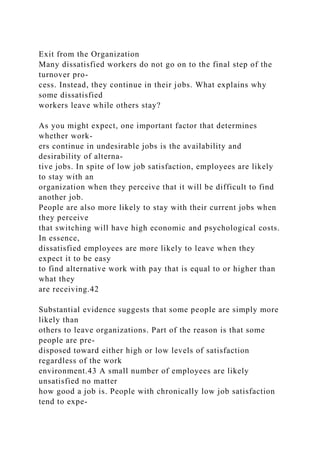 Exit from the Organization
Many dissatisfied workers do not go on to the final step of the
turnover pro-
cess. Instead, they continue in their jobs. What explains why
some dissatisfied
workers leave while others stay?
As you might expect, one important factor that determines
whether work-
ers continue in undesirable jobs is the availability and
desirability of alterna-
tive jobs. In spite of low job satisfaction, employees are likely
to stay with an
organization when they perceive that it will be difficult to find
another job.
People are also more likely to stay with their current jobs when
they perceive
that switching will have high economic and psychological costs.
In essence,
dissatisfied employees are more likely to leave when they
expect it to be easy
to find alternative work with pay that is equal to or higher than
what they
are receiving.42
Substantial evidence suggests that some people are simply more
likely than
others to leave organizations. Part of the reason is that some
people are pre-
disposed toward either high or low levels of satisfaction
regardless of the work
environment.43 A small number of employees are likely
unsatisfied no matter
how good a job is. People with chronically low job satisfaction
tend to expe-
 