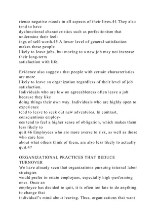 rience negative moods in all aspects of their lives.44 They also
tend to have
dysfunctional characteristics such as perfectionism that
undermine their feel-
ings of self-worth.45 A lower level of general satisfaction
makes these people
likely to leave jobs, but moving to a new job may not increase
their long-term
satisfaction with life.
Evidence also suggests that people with certain characteristics
are more
likely to leave an organization regardless of their level of job
satisfaction.
Individuals who are low on agreeableness often leave a job
because they like
doing things their own way. Individuals who are highly open to
experience
tend to leave to seek out new adventures. In contrast,
conscientious employ-
ees tend to feel a higher sense of obligation, which makes them
less likely to
quit.46 Employees who are more averse to risk, as well as those
who care less
about what others think of them, are also less likely to actually
quit.47
ORGANIZATIONAL PRACTICES THAT REDUCE
TURNOVER
We have already seen that organizations pursuing internal labor
strategies
would prefer to retain employees, especially high-performing
ones. Once an
employee has decided to quit, it is often too late to do anything
to change that
individual’s mind about leaving. Thus, organizations that want
 