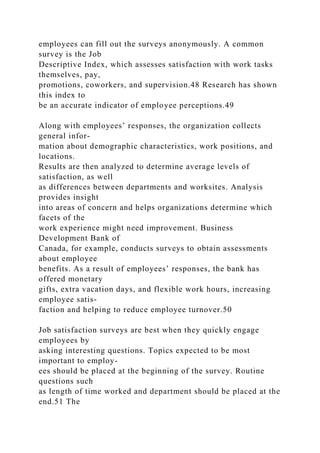 employees can fill out the surveys anonymously. A common
survey is the Job
Descriptive Index, which assesses satisfaction with work tasks
themselves, pay,
promotions, coworkers, and supervision.48 Research has shown
this index to
be an accurate indicator of employee perceptions.49
Along with employees’ responses, the organization collects
general infor-
mation about demographic characteristics, work positions, and
locations.
Results are then analyzed to determine average levels of
satisfaction, as well
as differences between departments and worksites. Analysis
provides insight
into areas of concern and helps organizations determine which
facets of the
work experience might need improvement. Business
Development Bank of
Canada, for example, conducts surveys to obtain assessments
about employee
benefits. As a result of employees’ responses, the bank has
offered monetary
gifts, extra vacation days, and flexible work hours, increasing
employee satis-
faction and helping to reduce employee turnover.50
Job satisfaction surveys are best when they quickly engage
employees by
asking interesting questions. Topics expected to be most
important to employ-
ees should be placed at the beginning of the survey. Routine
questions such
as length of time worked and department should be placed at the
end.51 The
 