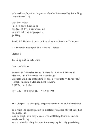 value of employee surveys can also be increased by including
items measuring
Exit interview
Face-to-face discussion
conducted by an organization
to learn why an employee is
quitting.
Table 7.2 Human Resource Practices that Reduce Turnover
HR Practice Example of Effective Tactics
Staffing
Training and development
Labor relations
Source: Information from Thomas W. Lee and Steven D.
Maurer, “The Retention of Knowledge
Workers with the Unfolding Model of Voluntary Turnover,”
Human Resource Management Review
7 (1997): 247–275.
c07.indd 263 1/9/2014 5:32:27 PM
264 Chapter 7 Managing Employee Retention and Separation
how well the organization is meeting strategic objectives. For
example, the
survey might ask employees how well they think customer
needs are being
met or whether they believe the company is truly providing
 