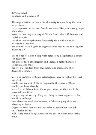 differentiated
products and services.52
The organization’s climate for diversity is something that can
be particu-
larly important to assess. People are more likely to leave groups
when they
perceive that they are very different from others.53 Women and
racial minori-
ties thus tend to quit more frequently than white men.54
Retention of women
and minorities is higher in organizations that value and support
diversity.55
But the benefits don’t stop with retention; a supportive climate
for diversity
can also reduce absenteeism and increase performance.56
Organizations thus
benefit a great deal from measuring and improving their
diversity climates.
Yet, one problem with job satisfaction surveys is that the least
satisfied
employees are not likely to respond to the survey. These
employees have already
started to withdraw from the organization, so they see little
personal benefit in
completing the survey. They see things as too negative to fix,
and they no longer
care about the work environment of the company they are
planning to leave.
Organizational leaders are thus wise to remember that job
satisfaction results
will likely make things appear more positive than they really
are.57
 