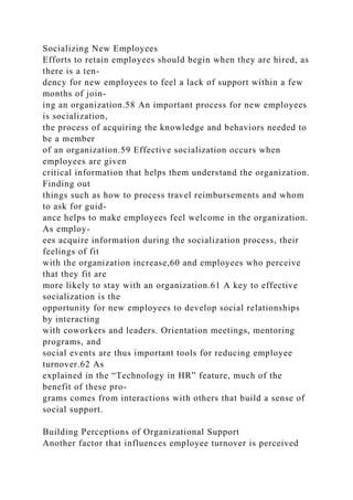 Socializing New Employees
Efforts to retain employees should begin when they are hired, as
there is a ten-
dency for new employees to feel a lack of support within a few
months of join-
ing an organization.58 An important process for new employees
is socialization,
the process of acquiring the knowledge and behaviors needed to
be a member
of an organization.59 Effective socialization occurs when
employees are given
critical information that helps them understand the organization.
Finding out
things such as how to process travel reimbursements and whom
to ask for guid-
ance helps to make employees feel welcome in the organization.
As employ-
ees acquire information during the socialization process, their
feelings of fit
with the organization increase,60 and employees who perceive
that they fit are
more likely to stay with an organization.61 A key to effective
socialization is the
opportunity for new employees to develop social relationships
by interacting
with coworkers and leaders. Orientation meetings, mentoring
programs, and
social events are thus important tools for reducing employee
turnover.62 As
explained in the “Technology in HR” feature, much of the
benefit of these pro-
grams comes from interactions with others that build a sense of
social support.
Building Perceptions of Organizational Support
Another factor that influences employee turnover is perceived
 