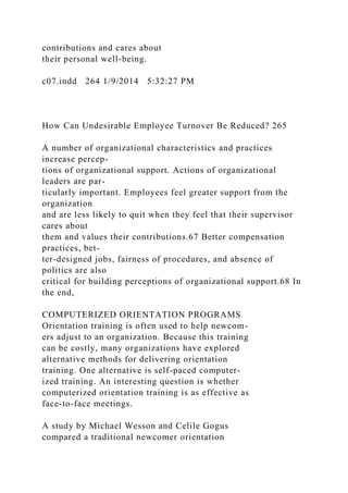 contributions and cares about
their personal well-being.
c07.indd 264 1/9/2014 5:32:27 PM
How Can Undesirable Employee Turnover Be Reduced? 265
A number of organizational characteristics and practices
increase percep-
tions of organizational support. Actions of organizational
leaders are par-
ticularly important. Employees feel greater support from the
organization
and are less likely to quit when they feel that their supervisor
cares about
them and values their contributions.67 Better compensation
practices, bet-
ter-designed jobs, fairness of procedures, and absence of
politics are also
critical for building perceptions of organizational support.68 In
the end,
COMPUTERIZED ORIENTATION PROGRAMS
Orientation training is often used to help newcom-
ers adjust to an organization. Because this training
can be costly, many organizations have explored
alternative methods for delivering orientation
training. One alternative is self-paced computer-
ized training. An interesting question is whether
computerized orientation training is as effective as
face-to-face meetings.
A study by Michael Wesson and Celile Gogus
compared a traditional newcomer orientation
 
