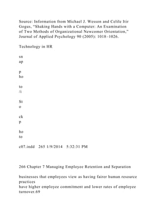 Source: Information from Michael J. Wesson and Celile Itir
Gogus, “Shaking Hands with a Computer: An Examination
of Two Methods of Organizational Newcomer Orientation,”
Journal of Applied Psychology 90 (2005): 1018–1026.
Technology in HR
sn
ap
p
ho
to
/i
St
o
ck
p
ho
to
c07.indd 265 1/9/2014 5:32:31 PM
266 Chapter 7 Managing Employee Retention and Separation
businesses that employees view as having fairer human resource
practices
have higher employee commitment and lower rates of employee
turnover.69
 