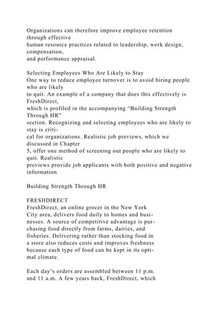 Organizations can therefore improve employee retention
through effective
human resource practices related to leadership, work design,
compensation,
and performance appraisal.
Selecting Employees Who Are Likely to Stay
One way to reduce employee turnover is to avoid hiring people
who are likely
to quit. An example of a company that does this effectively is
FreshDirect,
which is profiled in the accompanying “Building Strength
Through HR”
section. Recognizing and selecting employees who are likely to
stay is criti-
cal for organizations. Realistic job previews, which we
discussed in Chapter
5, offer one method of screening out people who are likely to
quit. Realistic
previews provide job applicants with both positive and negative
information
Building Strength Through HR
FRESHDIRECT
FreshDirect, an online grocer in the New York
City area, delivers food daily to homes and busi-
nesses. A source of competitive advantage is pur-
chasing food directly from farms, dairies, and
fisheries. Delivering rather than stocking food in
a store also reduces costs and improves freshness
because each type of food can be kept in its opti-
mal climate.
Each day’s orders are assembled between 11 p.m.
and 11 a.m. A few years back, FreshDirect, which
 