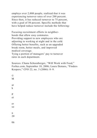 employs over 2,000 people, realized that it was
experiencing turnover rates of over 200 percent.
Since then, it has reduced turnover to 75 percent,
with a goal of 50 percent. Specific methods that
have helped reduce turnover include the following:
Focusing recruitment efforts in neighbor-
hoods that allow easy commutes.
Providing support to new employees who are
adjusting to working at night and in the cold.
Offering better benefits, such as an upgraded
break room, better meals, and improved
medical coverage.
Tying a portion of managers’ pay to turnover
rates in each department.
Sources: Chana Schoenberger, “Will Work with Food,”
Forbes.com, September 18, 2006; Laura Demars, “Finders
Keepers,” CFO 22, no. 3 (2006): 8–9.
©
M
ar
k
P
et
er
so
n
20
06
 