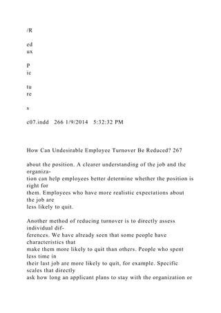 /R
ed
ux
P
ic
tu
re
s
c07.indd 266 1/9/2014 5:32:32 PM
How Can Undesirable Employee Turnover Be Reduced? 267
about the position. A clearer understanding of the job and the
organiza-
tion can help employees better determine whether the position is
right for
them. Employees who have more realistic expectations about
the job are
less likely to quit.
Another method of reducing turnover is to directly assess
individual dif-
ferences. We have already seen that some people have
characteristics that
make them more likely to quit than others. People who spent
less time in
their last job are more likely to quit, for example. Specific
scales that directly
ask how long an applicant plans to stay with the organization or
 