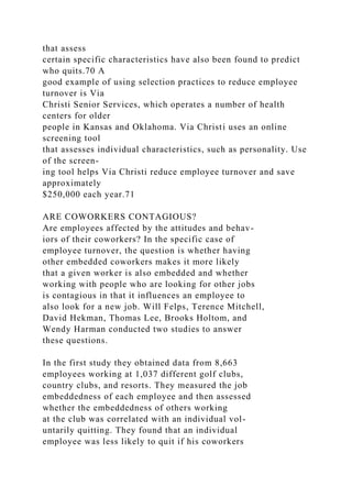 that assess
certain specific characteristics have also been found to predict
who quits.70 A
good example of using selection practices to reduce employee
turnover is Via
Christi Senior Services, which operates a number of health
centers for older
people in Kansas and Oklahoma. Via Christi uses an online
screening tool
that assesses individual characteristics, such as personality. Use
of the screen-
ing tool helps Via Christi reduce employee turnover and save
approximately
$250,000 each year.71
ARE COWORKERS CONTAGIOUS?
Are employees affected by the attitudes and behav-
iors of their coworkers? In the specific case of
employee turnover, the question is whether having
other embedded coworkers makes it more likely
that a given worker is also embedded and whether
working with people who are looking for other jobs
is contagious in that it influences an employee to
also look for a new job. Will Felps, Terence Mitchell,
David Hekman, Thomas Lee, Brooks Holtom, and
Wendy Harman conducted two studies to answer
these questions.
In the first study they obtained data from 8,663
employees working at 1,037 different golf clubs,
country clubs, and resorts. They measured the job
embeddedness of each employee and then assessed
whether the embeddedness of others working
at the club was correlated with an individual vol-
untarily quitting. They found that an individual
employee was less likely to quit if his coworkers
 
