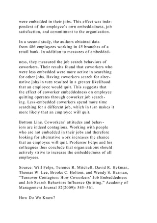 were embedded in their jobs. This effect was inde-
pendent of the employee’s own embeddedness, job
satisfaction, and commitment to the organization.
In a second study, the authors obtained data
from 486 employees working in 45 branches of a
retail bank. In addition to measures of embedded-
ness, they measured the job search behaviors of
coworkers. Their results found that coworkers who
were less embedded were more active in searching
for other jobs. Having coworkers search for alter-
native jobs in turn resulted in a greater likelihood
that an employee would quit. This suggests that
the effect of coworker embeddedness on employee
quitting operates through coworker job search-
ing. Less-embedded coworkers spend more time
searching for a different job, which in turn makes it
more likely that an employee will quit.
Bottom Line. Coworkers’ attitudes and behav-
iors are indeed contagious. Working with people
who are not embedded in their jobs and therefore
looking for alternative work increases the chance
that an employee will quit. Professor Felps and his
colleagues thus conclude that organizations should
actively strive to increase the embeddedness of all
employees.
Source: Will Felps, Terence R. Mitchell, David R. Hekman,
Thomas W. Lee, Brooks C. Holtom, and Wendy S. Harman,
“Turnover Contagion: How Coworkers’ Job Embeddedness
and Job Search Behaviors Influence Quitting,” Academy of
Management Journal 52(2009): 545–561.
How Do We Know?
 