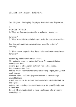 c07.indd 267 1/9/2014 5:32:32 PM
268 Chapter 7 Managing Employee Retention and Separation
?
CONCEPT CHECK
1. What are four common paths to voluntary employee
turnover?
2. What perceptions and choices explain the process whereby
low job satisfaction translates into a specific action of
quitting?
3. What can an organization do to reduce voluntary employee
turnover?
Promoting Employee Embeddedness
The paths to turnover shown in Figure 7.3 suggest that an
employee’s deci-
sion to quit is often set in motion by an initial shock.
Organizations can thus
reduce dysfunctional turnover by insulating employees against
such shocks.
One method of insulating against shocks is to encourage
embeddedness,
which represents the web of factors that ties the individual to
the organi-
zation. Not surprisingly, organizations with Loyal Soldier and
Committed
Expert HR strategies tend to have employees who are more
embedded.72
 