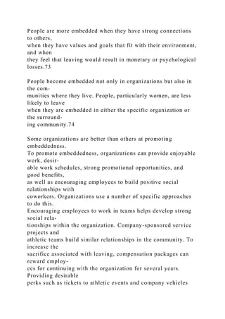 People are more embedded when they have strong connections
to others,
when they have values and goals that fit with their environment,
and when
they feel that leaving would result in monetary or psychological
losses.73
People become embedded not only in organizations but also in
the com-
munities where they live. People, particularly women, are less
likely to leave
when they are embedded in either the specific organization or
the surround-
ing community.74
Some organizations are better than others at promoting
embeddedness.
To promote embeddedness, organizations can provide enjoyable
work, desir-
able work schedules, strong promotional opportunities, and
good benefits,
as well as encouraging employees to build positive social
relationships with
coworkers. Organizations use a number of specific approaches
to do this.
Encouraging employees to work in teams helps develop strong
social rela-
tionships within the organization. Company-sponsored service
projects and
athletic teams build similar relationships in the community. To
increase the
sacrifice associated with leaving, compensation packages can
reward employ-
ees for continuing with the organization for several years.
Providing desirable
perks such as tickets to athletic events and company vehicles
 